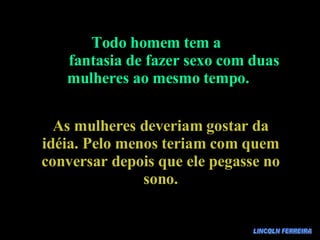 LINCOLN FERREIRA Todo homem tem a  fantasia de fazer sexo com duas mulheres ao mesmo tempo. As mulheres deveriam gostar da idéia. Pelo menos teriam com quem conversar depois que ele pegasse no sono. 