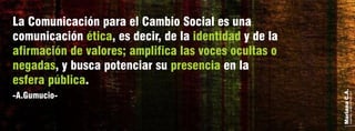 MarianaC.A.
anairam_xp@hotmail.com
-A.Gumucio-
La Comunicación para el Cambio Social es una
comunicación , es decir, de la y de laética identidad
afirmación de valores; amplifica las voces ocultas o
negadas presencia, y busca potenciar su en la
esfera pública.
 