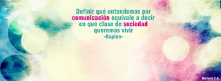 Definir qué entendemos por
comunicación equivale a decir
en qué clase de sociedad
queremos vivir
-Kaplún-
Mariana C.A.
 