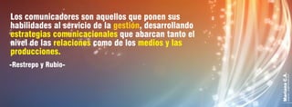 MarianaC.A.
anairam_xp@hotmail.com
-Restrepo y Rubio-
Los comunicadores son aquellos que ponen sus
habilidades al servicio de la , desarrollandogestión
estrategias comunicacionales que abarcan tanto el
nivel de las como de losrelaciones medios y las
producciones.