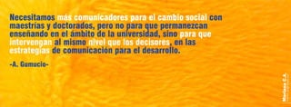 MarianaC.A.anairam_xp@hotmail.com
Necesitamos conmás comunicadores para el cambio social
maestrías y doctorados, pero no para que permanezcan
enseñando en el ámbito de la universidad, sino para que
intervengan nivel que los decisoresal mismo , en las
estrategias de comunicación para el desarrollo.
-A. Gumucio-
 