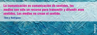 MarianaC.A.
anairam_xp@hotmail.com
-Toro y Rodríguez-
La comunicación es comunicación de sentidos, los
medios son sólo un recurso para transmitir y difundir esos
sentidos. Los medios no crean el sentido.