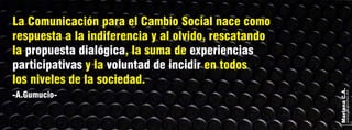 MarianaC.A.
anairam_xp@hotmail.com
-A.Gumucio-
La Comunicación para el Cambio Social nace como
respuesta a la indiferencia y al olvido, rescatando
la , la suma depropuesta dialógica experiencias
participativas voluntad de incidiry la en todos
los niveles de la sociedad.
 