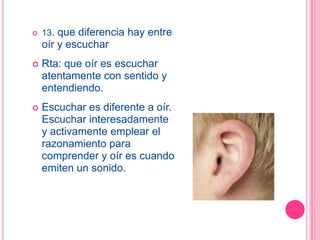    13. que diferencia hay entre
    oír y escuchar
   Rta: que oír es escuchar
    atentamente con sentido y
    entendiendo.
   Escuchar es diferente a oír.
    Escuchar interesadamente
    y activamente emplear el
    razonamiento para
    comprender y oír es cuando
    emiten un sonido.
 