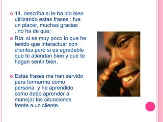  14. describa si le ha ido bien
  utilizando estas frases : fue
  un placer, muchas gracias
  , no ha de que:
 Rta: si es muy poco lo que he
  tenido que interactuar con
  clientes pero si es agradable
  que te atiendan bien y que te
  hagan sentir bien.

   Estas frases me han servido
    para formarme como
    persona y he aprendido
    como debo aprender a
    manejar las situaciones
    frente a un cliente.
 