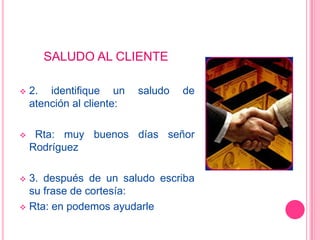 SALUDO AL CLIENTE

   2. identifique un      saludo   de
    atención al cliente:

    Rta: muy buenos días señor
    Rodríguez

 3. después de un saludo escriba
  su frase de cortesía:
 Rta: en podemos ayudarle
 