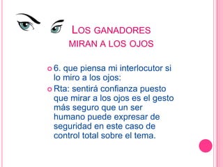 LOS GANADORES
       MIRAN A LOS OJOS

 6. que piensa mi interlocutor si
  lo miro a los ojos:
 Rta: sentirá confianza puesto
  que mirar a los ojos es el gesto
  más seguro que un ser
  humano puede expresar de
  seguridad en este caso de
  control total sobre el tema.
 