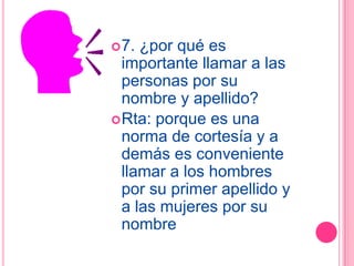  7. ¿por qué es
  importante llamar a las
  personas por su
  nombre y apellido?
 Rta: porque es una
  norma de cortesía y a
  demás es conveniente
  llamar a los hombres
  por su primer apellido y
  a las mujeres por su
  nombre
 