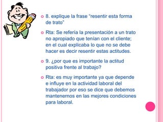    8. explique la frase “resentir esta forma
    de trato”
   Rta: Se refería la presentación a un trato
    no apropiado que tenían con el cliente;
    en el cual explicaba lo que no se debe
    hacer es decir resentir estas actitudes.
   9. ¿por que es importante la actitud
    positiva frente al trabajo?
   Rta: es muy importante ya que depende
    e influye en la actividad laboral del
    trabajador por eso se dice que debemos
    mantenernos en las mejores condiciones
    para laboral.
 