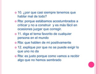  10. ¿por que casi siempre tenemos que
  hablar mal de todo?
 Rta: porque estábamos acostumbrados a
  criticar y no a construir y es más fácil en
  ocasiones juzgar que corregir.
 11. diga el tema favorito de cualquier
  persona en el mundo
 Rta: que hablen de mi positivamente

 12. explique por que no se puede exigir lo
  que uno no da
 Rta: es justo porque como vamos a recibir
  algo que no hemos sembrado
 