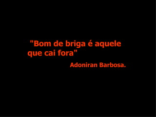"Bom de briga é aquele que cai fora" Adoniran Barbosa. 