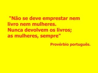 "Não se deve emprestar nem livro nem mulheres.  Nunca devolvem os livros;  as mulheres, sempre" Provérbio português. 