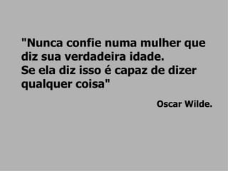 "Nunca confie numa mulher que diz sua verdadeira idade.  Se ela diz isso é capaz de dizer qualquer coisa" Oscar Wilde. 