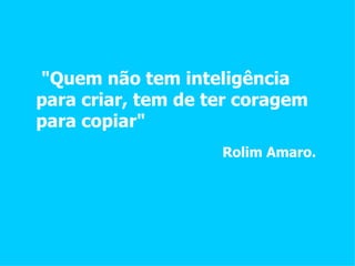 "Quem não tem inteligência para criar, tem de ter coragem para copiar" Rolim Amaro. 