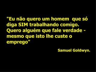 "Eu não quero um homem  que só diga SIM trabalhando comigo. Quero alguém que fale verdade - mesmo que isto lhe custe o emprego" Samuel Goldwyn. 
