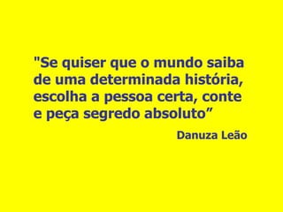 "Se quiser que o mundo saiba de uma determinada história, escolha a pessoa certa, conte e peça segredo absoluto” Danuza Leão 