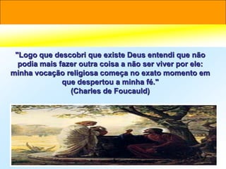 "Logo que descobri que existe Deus entendi que não
  podia mais fazer outra coisa a não ser viver por ele:
minha vocação religiosa começa no exato momento em
              que despertou a minha fé."
                (Charles de Foucauld)
 