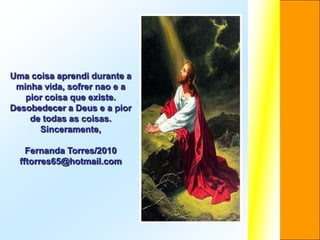 Uma coisa aprendi durante a
 minha vida, sofrer nao e a
   pior coisa que existe.
Desobedecer a Deus e a pior
    de todas as coisas.
      Sinceramente,

    Fernanda Torres/2010
  fftorres65@hotmail.com
 