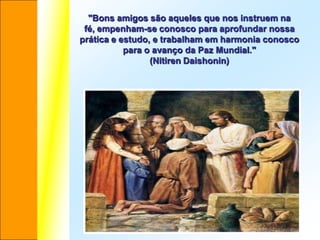 "Bons amigos são aqueles que nos instruem na
 fé, empenham-se conosco para aprofundar nossa
prática e estudo, e trabalham em harmonia conosco
           para o avanço da Paz Mundial."
                 (Nitiren Daishonin)
 