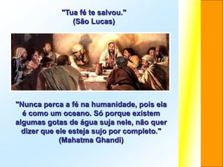 "Tua fé te salvou."
               (São Lucas)




"Nunca perca a fé na humanidade, pois ela
  é como um oceano. Só porque existem
algumas gotas de água suja nele, não quer
  dizer que ele esteja sujo por completo."
             (Mahatma Ghandi)
 