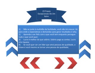 23 Frases
Excepcionais De Jim
Rohn
1) Não se junte à multidão da facilidade; você não irá crescer. Vá
para onde a expectativas e demandas para gerar resultados é alta;
2) Aprenda a ser feliz com o que você tem enquanto persegue
tudo o que você quer;
3) Lucro é melhor do que salário. Salário paga as contas. Lucro
cria riqueza;
4) Se você quer ser um líder que atraí pessoas de qualidade, a
chave é você mesmo se tornar uma pessoa de qualidade;
 