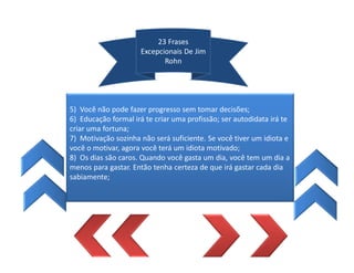 23 Frases
Excepcionais De Jim
Rohn
5) Você não pode fazer progresso sem tomar decisões;
6) Educação formal irá te criar uma profissão; ser autodidata irá te
criar uma fortuna;
7) Motivação sozinha não será suficiente. Se você tiver um idiota e
você o motivar, agora você terá um idiota motivado;
8) Os dias são caros. Quando você gasta um dia, você tem um dia a
menos para gastar. Então tenha certeza de que irá gastar cada dia
sabiamente;
 