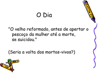 O Dia "O velho reformado, antes de apertar o pescoço da mulher até a morte,  se suicidou."  (Seria a volta dos mortos-vivos?)  