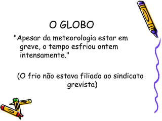 O GLOBO  "Apesar da meteorologia estar em greve, o tempo esfriou ontem  intensamente."  (O frio não estava filiado ao sindicato grevista)  