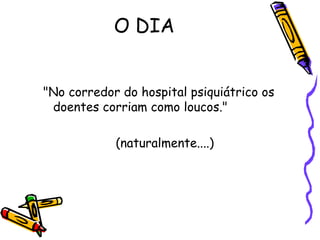 O DIA "No corredor do hospital psiquiátrico os doentes corriam como loucos."  (naturalmente....)  
