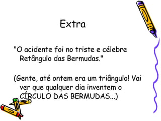 Extra "O acidente foi no triste e célebre Retângulo das Bermudas." (Gente, até ontem era um triângulo! Vai ver que qualquer dia inventem o  CÍRCULO DAS BERMUDAS...)  