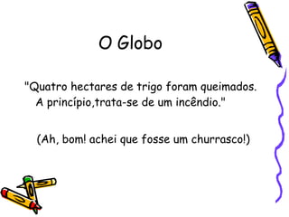 O Globo "Quatro hectares de trigo foram queimados. A princípio,trata-se de um incêndio."  (Ah, bom! achei que fosse um churrasco!) 