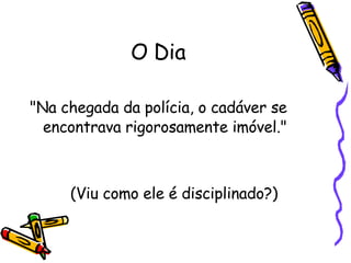 O Dia "Na chegada da polícia, o cadáver se encontrava rigorosamente imóvel."  (Viu como ele é disciplinado?) 