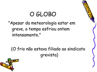 O GLOBO  "Apesar da meteorologia estar em greve, o tempo esfriou ontem  intensamente."  (O frio não estava filiado ao sindicato grevista)  