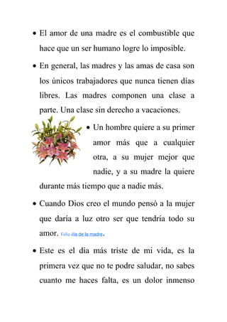 · El amor de una madre es el combustible que 
hace que un ser humano logre lo imposible. 
· En general, las madres y las amas de casa son 
los únicos trabajadores que nunca tienen días 
libres. Las madres componen una clase a 
parte. Una clase sin derecho a vacaciones. 
· Un hombre quiere a su primer 
amor más que a cualquier 
otra, a su mujer mejor que 
nadie, y a su madre la quiere 
durante más tiempo que a nadie más. 
· Cuando Dios creo el mundo pensó a la mujer 
que daría a luz otro ser que tendría todo su 
amor. Feliz día de la madre. 
· Este es el día más triste de mi vida, es la 
primera vez que no te podre saludar, no sabes 
cuanto me haces falta, es un dolor inmenso 
 