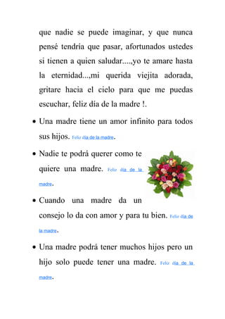 que nadie se puede imaginar, y que nunca 
pensé tendría que pasar, afortunados ustedes 
si tienen a quien saludar....,yo te amare hasta 
la eternidad...,mi querida viejita adorada, 
gritare hacia el cielo para que me puedas 
escuchar, feliz día de la madre !. 
· Una madre tiene un amor infinito para todos 
sus hijos. Feliz día de la madre. 
· Nadie te podrá querer como te 
quiere una madre. Feliz día de la 
madre. 
· Cuando una madre da un 
consejo lo da con amor y para tu bien. Feliz día de 
la madre. 
· Una madre podrá tener muchos hijos pero un 
hijo solo puede tener una madre. Feliz día de la 
madre. 
 