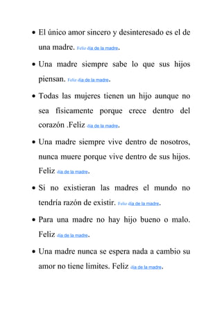 · El único amor sincero y desinteresado es el de 
una madre. Feliz día de la madre. 
· Una madre siempre sabe lo que sus hijos 
piensan. Feliz día de la madre. 
· Todas las mujeres tienen un hijo aunque no 
sea físicamente porque crece dentro del 
corazón .Feliz día de la madre. 
· Una madre siempre vive dentro de nosotros, 
nunca muere porque vive dentro de sus hijos. 
Feliz día de la madre. 
· Si no existieran las madres el mundo no 
tendría razón de existir. Feliz día de la madre. 
· Para una madre no hay hijo bueno o malo. 
Feliz día de la madre. 
· Una madre nunca se espera nada a cambio su 
amor no tiene limites. Feliz día de la madre. 
 