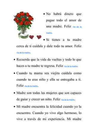 · No habrá dinero que 
pague todo el amor de 
una madre. Feliz día de la 
madre. 
· Si tienes a tu madre 
cerca de ti cuídala y dale todo tu amor. Feliz 
día de la madre. 
· Recuerda que la vida da vueltas y todo lo que 
haces a tu madre te regresa. Feliz día de la madre. 
· Cuando tu mama sea viejita cuídala como 
cuando tu eras niño y ella se entregaba a ti. 
Feliz día de la madre. 
· Madre son todas las mujeres que son capaces 
de guiar y crecer un niño. Feliz día de la madre. 
· Mi madre encuentra la felicidad cuando yo la 
encuentro. Cuando yo vivo algo hermoso, lo 
vive a través de mi experiencia. Mi madre 
 