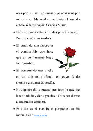 reza por mí, incluso cuando yo solo rezo por 
mi mismo. Mi madre me daría el mundo 
entero si fuese capaz. Gracias Mamá. 
· Dios no podía estar en todas partes a la vez. 
Por eso creó a las madres. 
· El amor de una madre es 
el combustible que hace 
que un ser humano logre 
lo imposible. 
· El corazón de una madre 
es un abismo profundo en cuyo fondo 
siempre encontrarás perdón. 
· Hoy quiero darte gracias por todo lo que me 
has brindado y darle gracias a Dios por darme 
a una madre como tú. 
· Este día es el mas bello porque es tu día 
mama. Feliz día de la madre. 
 