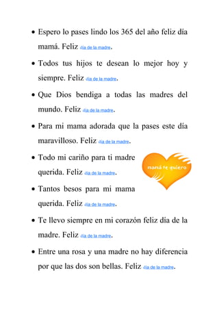 · Espero lo pases lindo los 365 del año feliz día 
mamá. Feliz día de la madre. 
· Todos tus hijos te desean lo mejor hoy y 
siempre. Feliz día de la madre. 
· Que Dios bendiga a todas las madres del 
mundo. Feliz día de la madre. 
· Para mi mama adorada que la pases este día 
maravilloso. Feliz día de la madre. 
· Todo mi cariño para ti madre 
querida. Feliz día de la madre. 
· Tantos besos para mi mama 
querida. Feliz día de la madre. 
· Te llevo siempre en mi corazón feliz día de la 
madre. Feliz día de la madre. 
· Entre una rosa y una madre no hay diferencia 
por que las dos son bellas. Feliz día de la madre. 
 