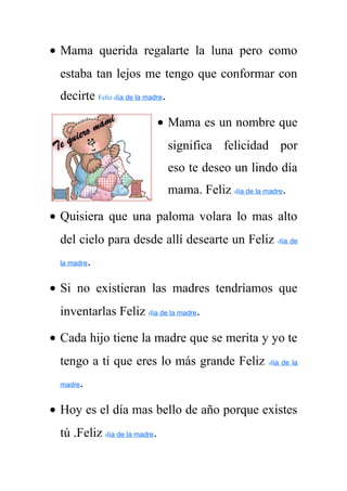 · Mama querida regalarte la luna pero como 
estaba tan lejos me tengo que conformar con 
decirte Feliz día de la madre. 
· Mama es un nombre que 
significa felicidad por 
eso te deseo un lindo día 
mama. Feliz día de la madre. 
· Quisiera que una paloma volara lo mas alto 
del cielo para desde allí desearte un Feliz día de 
la madre. 
· Si no existieran las madres tendríamos que 
inventarlas Feliz día de la madre. 
· Cada hijo tiene la madre que se merita y yo te 
tengo a ti que eres lo más grande Feliz día de la 
madre. 
· Hoy es el día mas bello de año porque existes 
tú .Feliz día de la madre. 
 