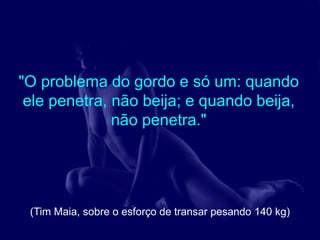 "O problema do gordo e só um: quando
 ele penetra, não beija; e quando beija,
              não penetra."




 (Tim Maia, sobre o esforço de transar pesando 140 kg)
 