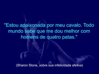 "Estou apaixonada por meu cavalo. Todo
  mundo sabe que me dou melhor com
       homens de quatro patas."




     (Sharon Stone, sobre sua infelicidade afetiva)
 