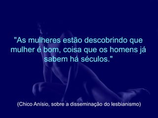 "As mulheres estão descobrindo que
mulher é bom, coisa que os homens já
         sabem há séculos."




 (Chico Anísio, sobre a disseminação do lesbianismo)
 