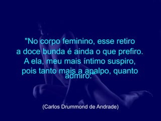 "No corpo feminino, esse retiro
a doce bunda é ainda o que prefiro.
  A ela, meu mais íntimo suspiro,
 pois tanto mais a apalpo, quanto
             admiro."


       (Carlos Drummond de Andrade)
 