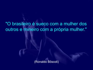 "O brasileiro é sueco com a mulher dos
outros e mineiro com a própria mulher."




             (Ronaldo Bôscoli)
 