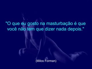 "O que eu gosto na masturbação é que
 você não tem que dizer nada depois."




             (Milos Forman)
 