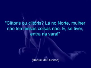 "Clítoris ou clitóris? Lá no Norte, mulher
 não tem essas coisas não. E, se tiver,
              entra na vara!"




              (Raquel de Queiroz)
 