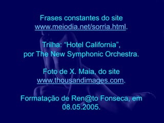 Frases constantes do site
   www.meiodia.net/sorria.html.

     Trilha: “Hotel California”,
por The New Symphonic Orchestra.

     Foto de X. Maia, do site
    www.thousandimages.com.

Formatação de Ren@to Fonseca, em
           08.05.2005.
 