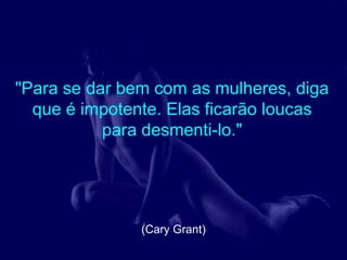 "Para se dar bem com as mulheres, diga
  que é impotente. Elas ficarão loucas
           para desmenti-lo."




               (Cary Grant)
 