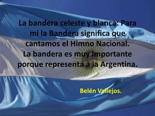 La bandera celeste y blanca: Para
   mi la Bandera significa que
  cantamos el Himno Nacional.
 La bandera es muy importante
porque representa a la Argentina.


                 Belén Vallejos.
 
